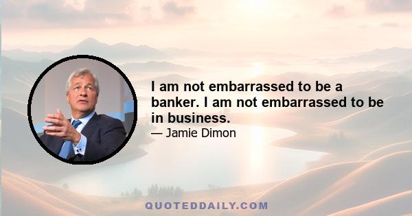 I am not embarrassed to be a banker. I am not embarrassed to be in business.