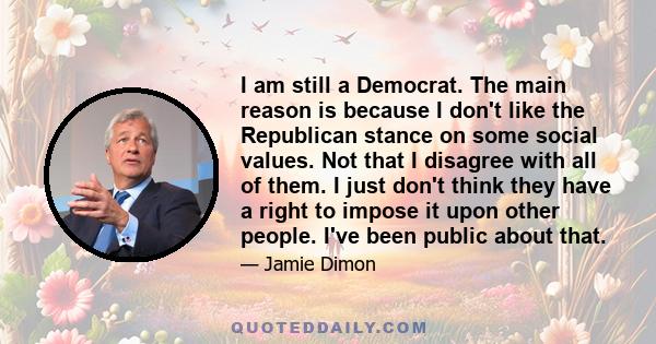 I am still a Democrat. The main reason is because I don't like the Republican stance on some social values. Not that I disagree with all of them. I just don't think they have a right to impose it upon other people. I've 