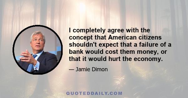 I completely agree with the concept that American citizens shouldn't expect that a failure of a bank would cost them money, or that it would hurt the economy.