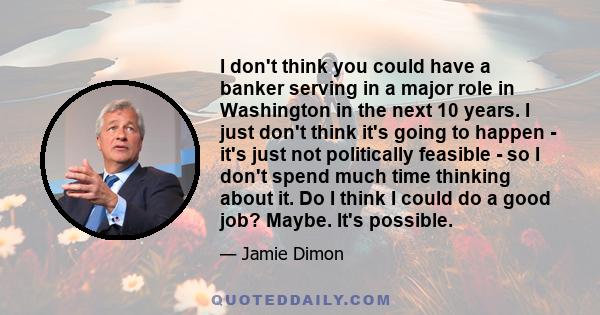 I don't think you could have a banker serving in a major role in Washington in the next 10 years. I just don't think it's going to happen - it's just not politically feasible - so I don't spend much time thinking about