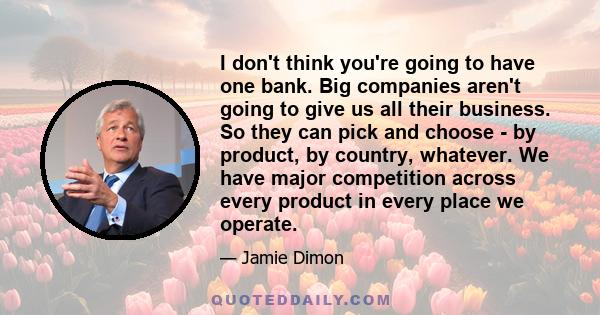 I don't think you're going to have one bank. Big companies aren't going to give us all their business. So they can pick and choose - by product, by country, whatever. We have major competition across every product in