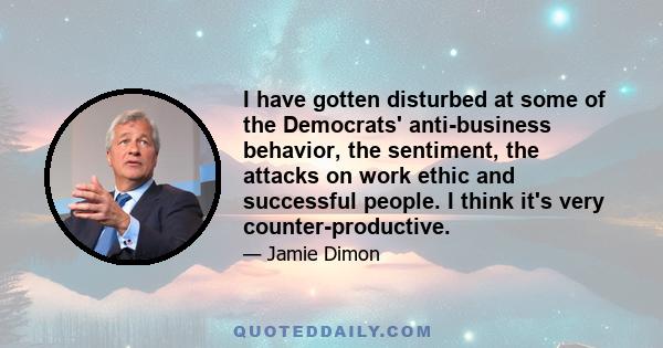 I have gotten disturbed at some of the Democrats' anti-business behavior, the sentiment, the attacks on work ethic and successful people. I think it's very counter-productive.