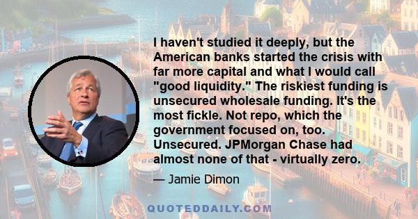 I haven't studied it deeply, but the American banks started the crisis with far more capital and what I would call good liquidity. The riskiest funding is unsecured wholesale funding. It's the most fickle. Not repo,