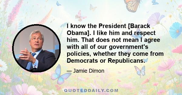 I know the President [Barack Obama]. I like him and respect him. That does not mean I agree with all of our government's policies, whether they come from Democrats or Republicans.