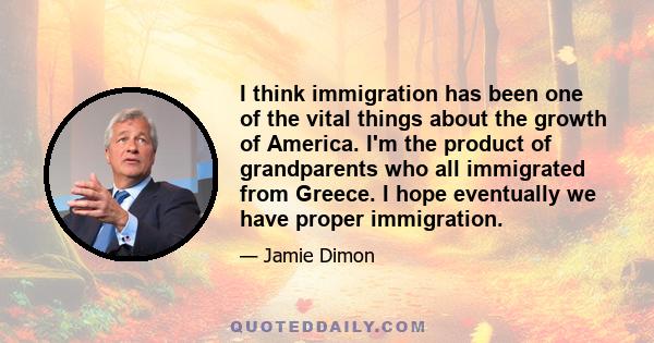 I think immigration has been one of the vital things about the growth of America. I'm the product of grandparents who all immigrated from Greece. I hope eventually we have proper immigration.