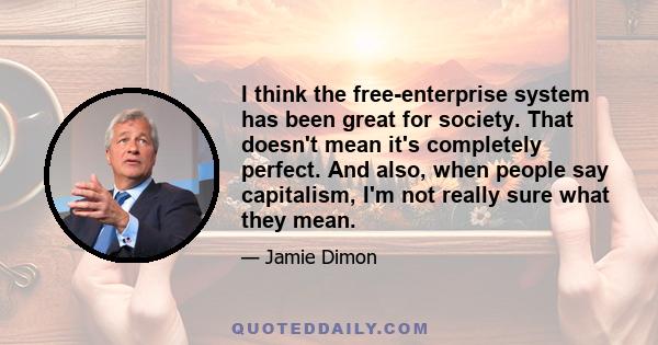 I think the free-enterprise system has been great for society. That doesn't mean it's completely perfect. And also, when people say capitalism, I'm not really sure what they mean.