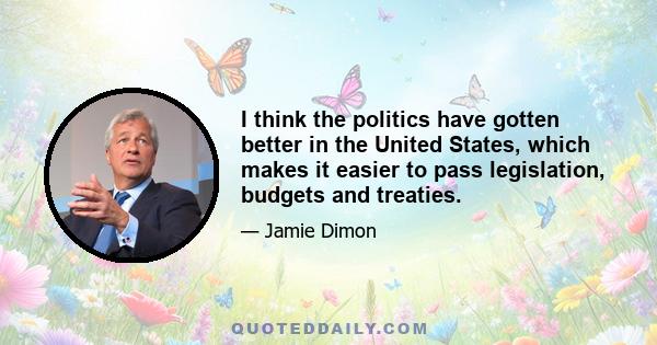 I think the politics have gotten better in the United States, which makes it easier to pass legislation, budgets and treaties.