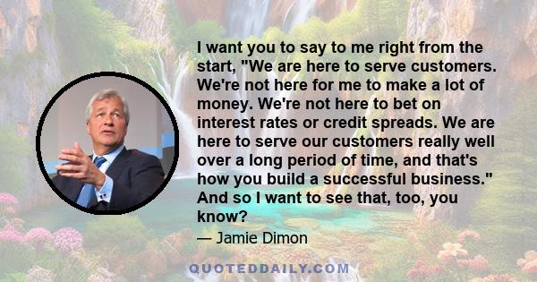 I want you to say to me right from the start, We are here to serve customers. We're not here for me to make a lot of money. We're not here to bet on interest rates or credit spreads. We are here to serve our customers