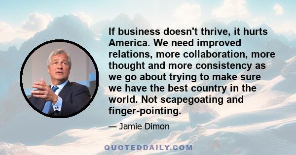 If business doesn't thrive, it hurts America. We need improved relations, more collaboration, more thought and more consistency as we go about trying to make sure we have the best country in the world. Not scapegoating