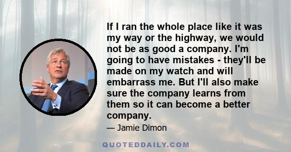 If I ran the whole place like it was my way or the highway, we would not be as good a company. I'm going to have mistakes - they'll be made on my watch and will embarrass me. But I'll also make sure the company learns