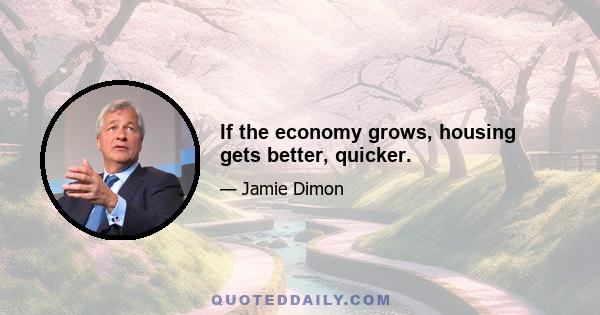 If the economy grows, housing gets better, quicker.