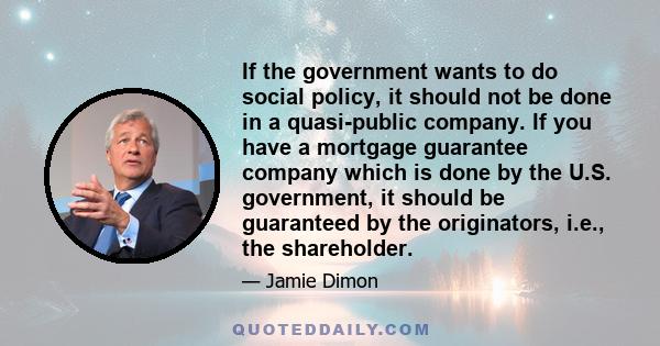 If the government wants to do social policy, it should not be done in a quasi-public company. If you have a mortgage guarantee company which is done by the U.S. government, it should be guaranteed by the originators,