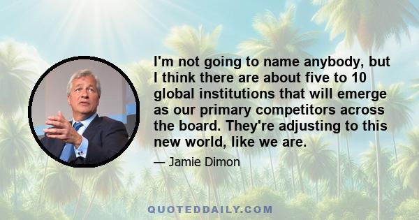 I'm not going to name anybody, but I think there are about five to 10 global institutions that will emerge as our primary competitors across the board. They're adjusting to this new world, like we are.