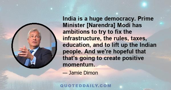 India is a huge democracy. Prime Minister [Narendra] Modi has ambitions to try to fix the infrastructure, the rules, taxes, education, and to lift up the Indian people. And we're hopeful that that's going to create