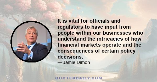 It is vital for officials and regulators to have input from people within our businesses who understand the intricacies of how financial markets operate and the consequences of certain policy decisions.