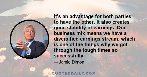 It's an advantage for both parties to have the other. It also creates good stability of earnings. Our business mix means we have a diversified earnings stream, which is one of the things why we got through the tough