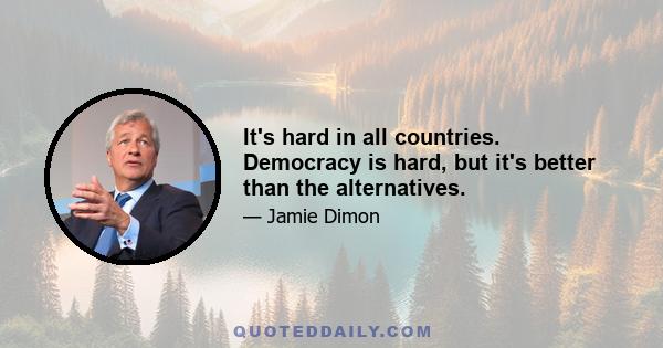 It's hard in all countries. Democracy is hard, but it's better than the alternatives.