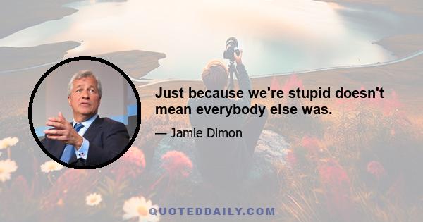 Just because we're stupid doesn't mean everybody else was.