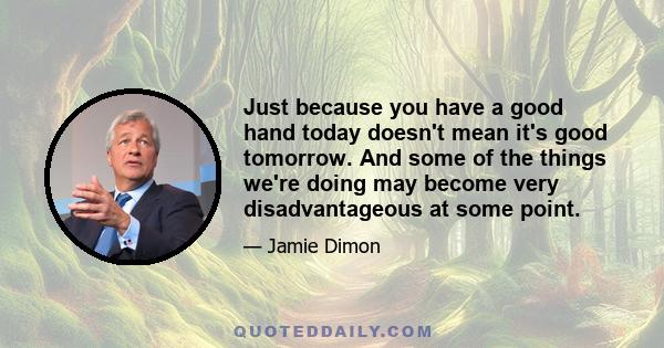 Just because you have a good hand today doesn't mean it's good tomorrow. And some of the things we're doing may become very disadvantageous at some point.