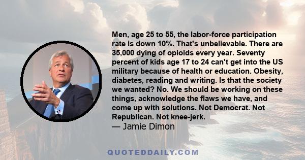 Men, age 25 to 55, the labor-force participation rate is down 10%. That's unbelievable. There are 35,000 dying of opioids every year. Seventy percent of kids age 17 to 24 can't get into the US military because of health 