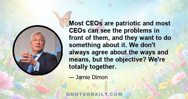 Most CEOs are patriotic and most CEOs can see the problems in front of them, and they want to do something about it. We don't always agree about the ways and means, but the objective? We're totally together.