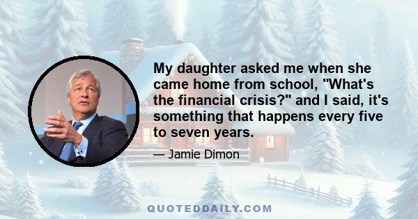 My daughter asked me when she came home from school, What's the financial crisis? and I said, it's something that happens every five to seven years.