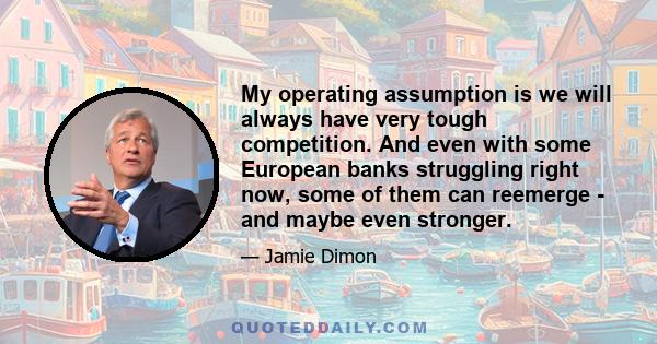 My operating assumption is we will always have very tough competition. And even with some European banks struggling right now, some of them can reemerge - and maybe even stronger.