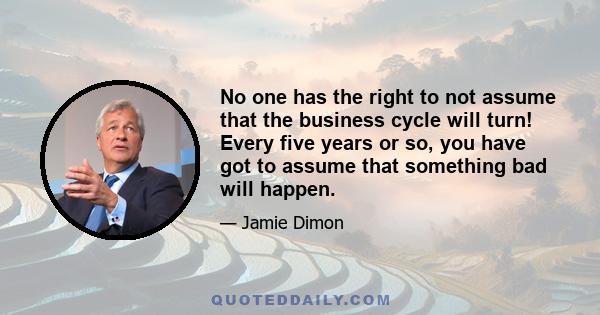 No one has the right to not assume that the business cycle will turn! Every five years or so, you have got to assume that something bad will happen.