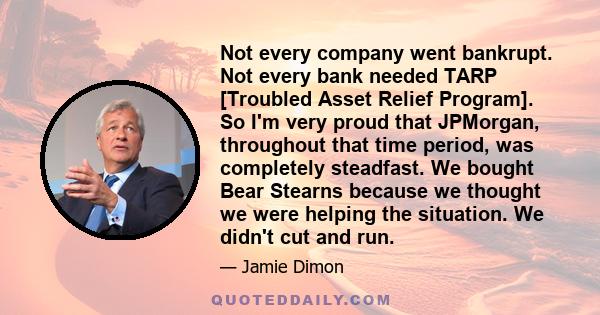 Not every company went bankrupt. Not every bank needed TARP [Troubled Asset Relief Program]. So I'm very proud that JPMorgan, throughout that time period, was completely steadfast. We bought Bear Stearns because we