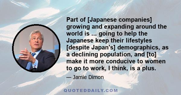 Part of [Japanese companies] growing and expanding around the world is ... going to help the Japanese keep their lifestyles [despite Japan's] demographics, as a declining population, and [to] make it more conducive to