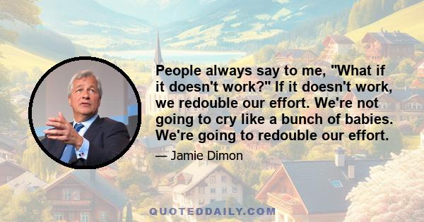 People always say to me, What if it doesn't work? If it doesn't work, we redouble our effort. We're not going to cry like a bunch of babies. We're going to redouble our effort.