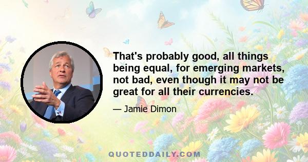 That's probably good, all things being equal, for emerging markets, not bad, even though it may not be great for all their currencies.