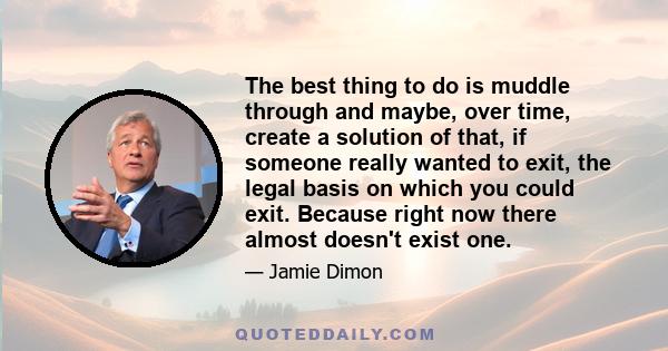 The best thing to do is muddle through and maybe, over time, create a solution of that, if someone really wanted to exit, the legal basis on which you could exit. Because right now there almost doesn't exist one.