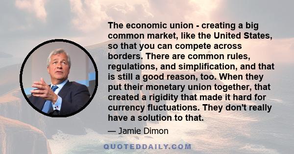 The economic union - creating a big common market, like the United States, so that you can compete across borders. There are common rules, regulations, and simplification, and that is still a good reason, too. When they 