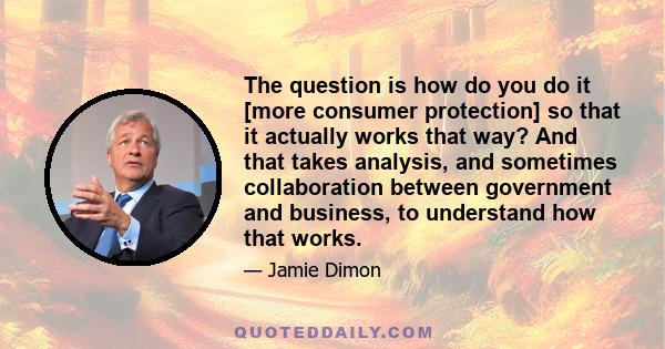 The question is how do you do it [more consumer protection] so that it actually works that way? And that takes analysis, and sometimes collaboration between government and business, to understand how that works.