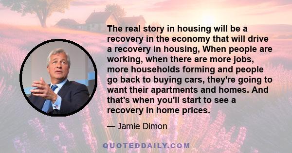 The real story in housing will be a recovery in the economy that will drive a recovery in housing, When people are working, when there are more jobs, more households forming and people go back to buying cars, they're