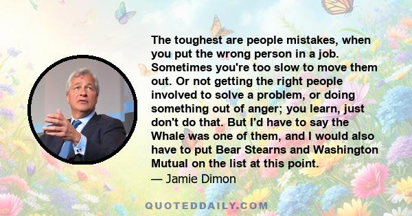 The toughest are people mistakes, when you put the wrong person in a job. Sometimes you're too slow to move them out. Or not getting the right people involved to solve a problem, or doing something out of anger; you