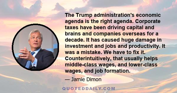 The Trump administration's economic agenda is the right agenda. Corporate taxes have been driving capital and brains and companies overseas for a decade. It has caused huge damage in investment and jobs and