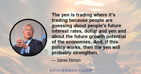 The yen is trading where it's trading because people are guessing about people's future interest rates, dollar and yen and about the future growth potential of the economies. And, if this policy works, then the yen will 