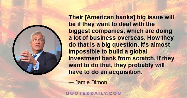 Their [American banks] big issue will be if they want to deal with the biggest companies, which are doing a lot of business overseas. How they do that is a big question. It's almost impossible to build a global