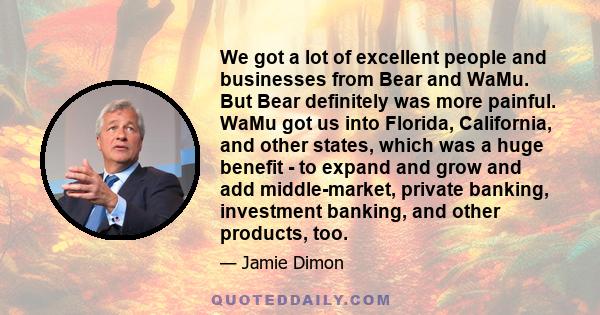 We got a lot of excellent people and businesses from Bear and WaMu. But Bear definitely was more painful. WaMu got us into Florida, California, and other states, which was a huge benefit - to expand and grow and add