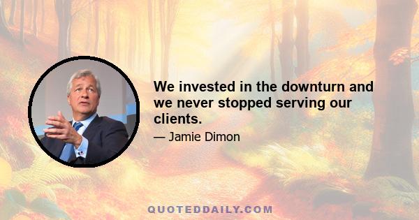 We invested in the downturn and we never stopped serving our clients.