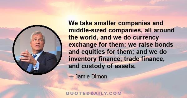 We take smaller companies and middle-sized companies, all around the world, and we do currency exchange for them; we raise bonds and equities for them; and we do inventory finance, trade finance, and custody of assets.