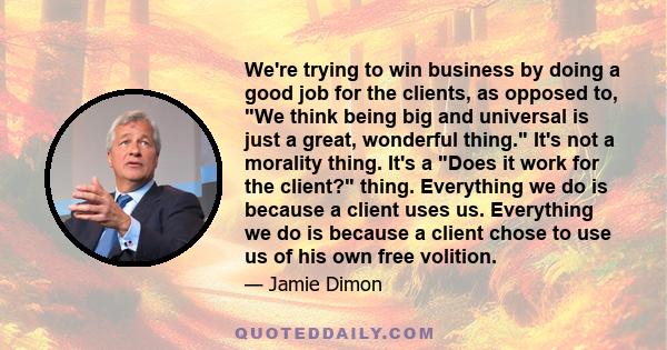 We're trying to win business by doing a good job for the clients, as opposed to, We think being big and universal is just a great, wonderful thing. It's not a morality thing. It's a Does it work for the client? thing.