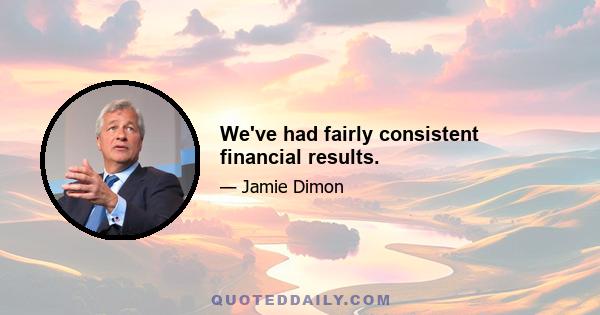 We've had fairly consistent financial results.