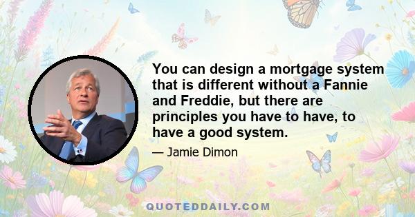 You can design a mortgage system that is different without a Fannie and Freddie, but there are principles you have to have, to have a good system.