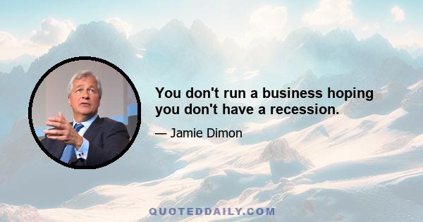 You don't run a business hoping you don't have a recession.