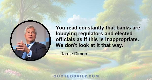 You read constantly that banks are lobbying regulators and elected officials as if this is inappropriate. We don't look at it that way.