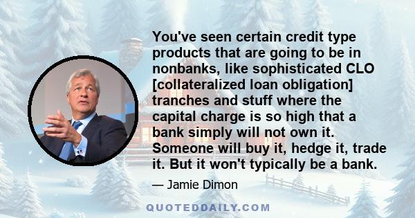 You've seen certain credit type products that are going to be in nonbanks, like sophisticated CLO [collateralized loan obligation] tranches and stuff where the capital charge is so high that a bank simply will not own