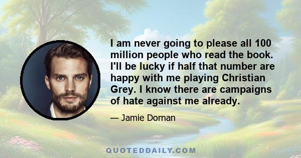 I am never going to please all 100 million people who read the book. I'll be lucky if half that number are happy with me playing Christian Grey. I know there are campaigns of hate against me already.